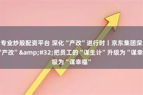 专业炒股配资平台 深化“产改”进行时丨京东集团深化“产改” 把员工的“谋生计”升级为“谋幸福”