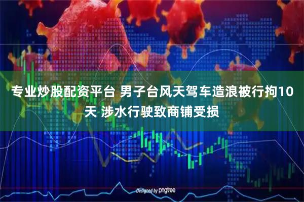 专业炒股配资平台 男子台风天驾车造浪被行拘10天 涉水行驶致商铺受损