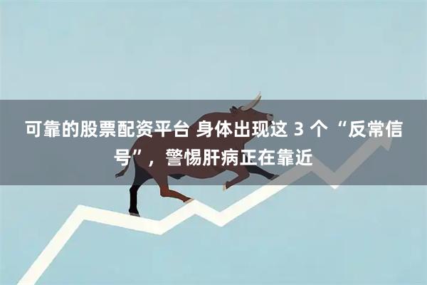 可靠的股票配资平台 身体出现这 3 个 “反常信号”，警惕肝病正在靠近