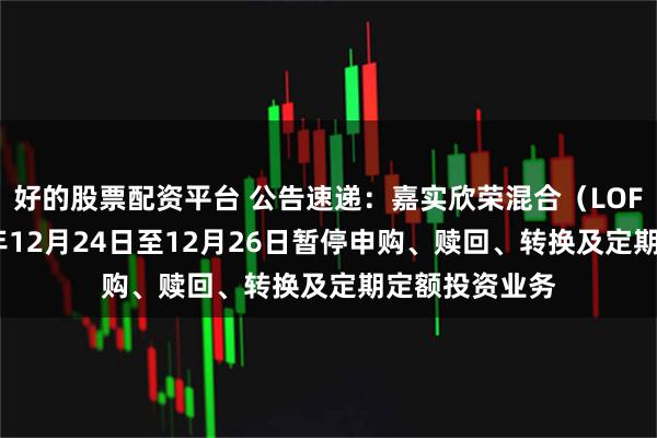 好的股票配资平台 公告速递：嘉实欣荣混合（LOF）基金2025年12月24日至12月26日暂停申购、赎回、转换及定期定额投资业务