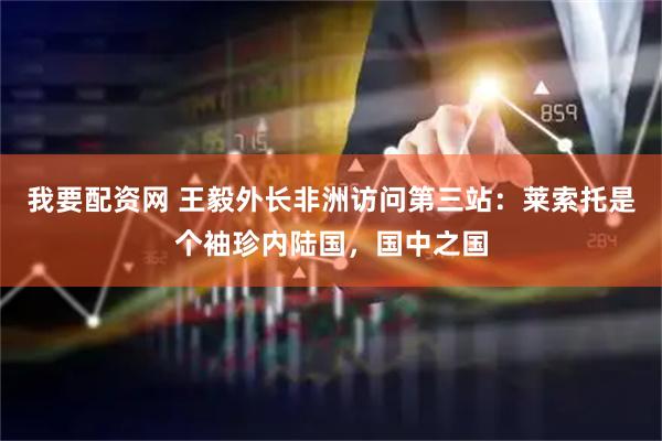 我要配资网 王毅外长非洲访问第三站：莱索托是个袖珍内陆国，国中之国