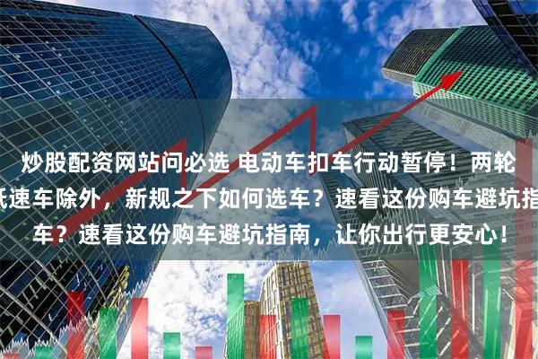 炒股配资网站问必选 电动车扣车行动暂停！两轮、三轮迎利好，四轮低速车除外，新规之下如何选车？速看这份购车避坑指南，让你出行更安心！